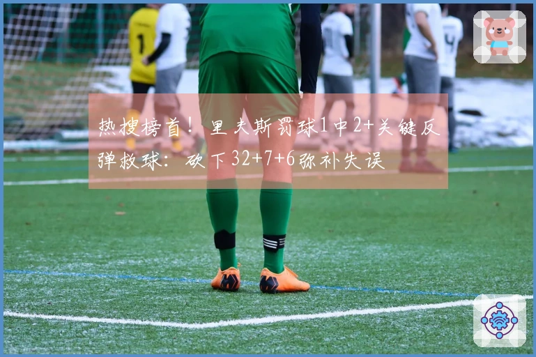 热搜榜首！里夫斯罚球1中2+关键反弹救球：砍下32+7+6弥补失误