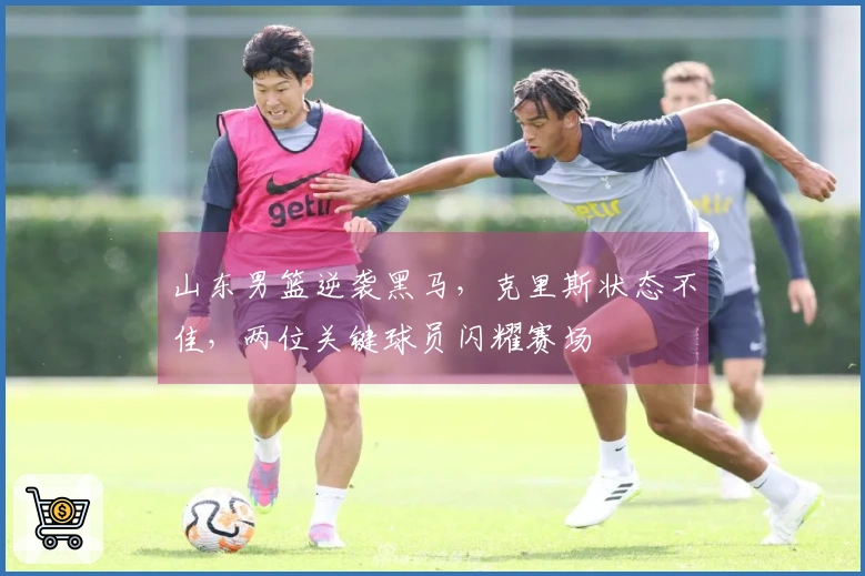 山东男篮逆袭黑马，克里斯状态不佳，两位关键球员闪耀赛场