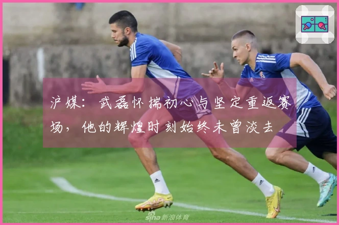 沪媒：武磊怀揣初心与坚定重返赛场，他的辉煌时刻始终未曾淡去