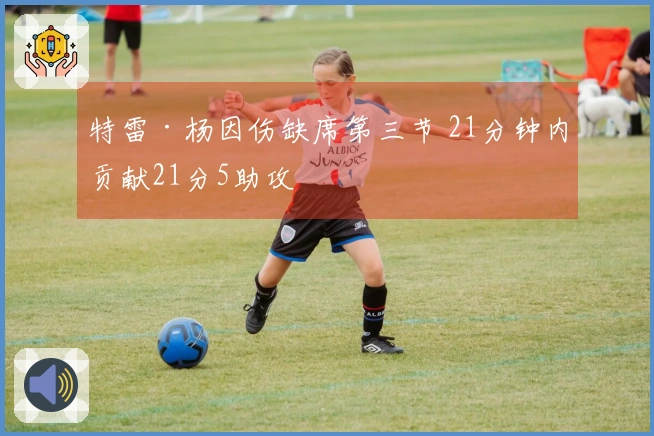 特雷·杨因伤缺席第三节 21分钟内贡献21分5助攻