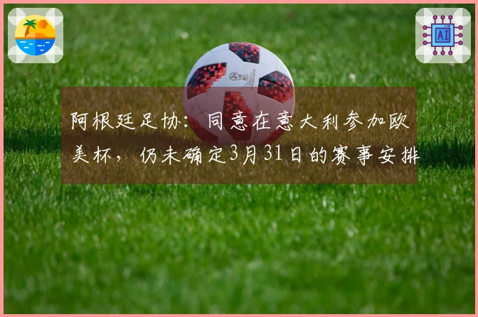 阿根廷足协：同意在意大利参加欧美杯，仍未确定3月31日的赛事安排