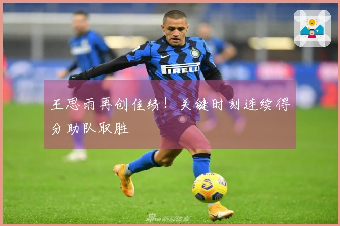 王思雨再创佳绩！关键时刻连续得分助队取胜