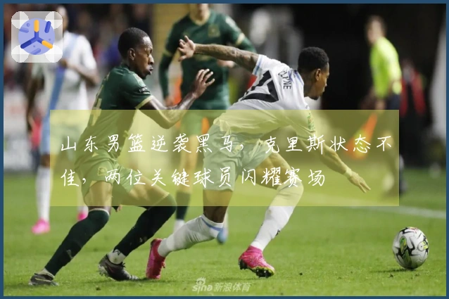 山东男篮逆袭黑马，克里斯状态不佳，两位关键球员闪耀赛场