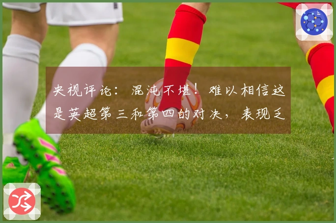 央视评论：混沌不堪！难以相信这是英超第三和第四的对决，表现乏力