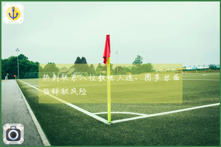 热刺联系八位教练人选，图多尔面临辞职风险