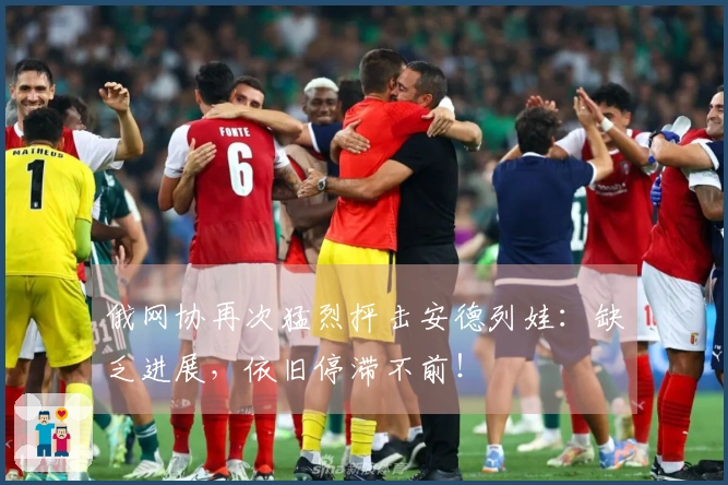 俄网协再次猛烈抨击安德列娃：缺乏进展，依旧停滞不前！